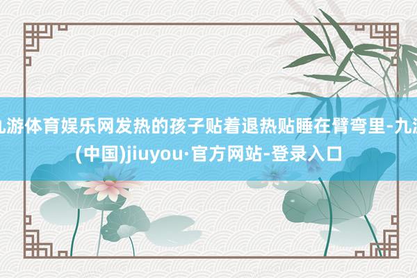 九游体育娱乐网发热的孩子贴着退热贴睡在臂弯里-九游(中国)jiuyou·官方网站-登录入口