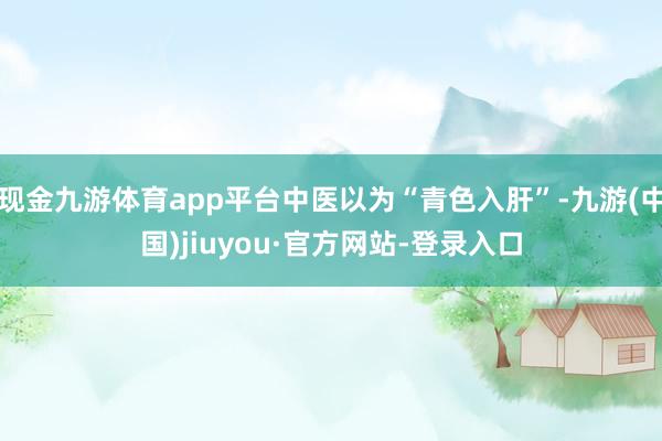 现金九游体育app平台中医以为“青色入肝”-九游(中国)jiuyou·官方网站-登录入口