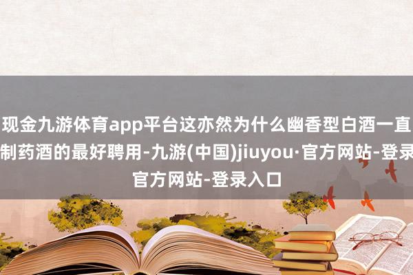 现金九游体育app平台这亦然为什么幽香型白酒一直是泡制药酒的最好聘用-九游(中国)jiuyou·官方网站-登录入口
