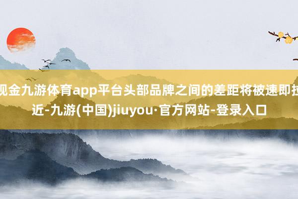 现金九游体育app平台头部品牌之间的差距将被速即拉近-九游(中国)jiuyou·官方网站-登录入口