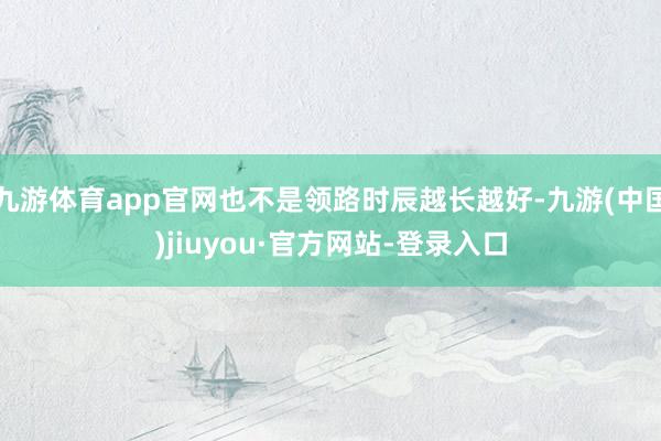 九游体育app官网也不是领路时辰越长越好-九游(中国)jiuyou·官方网站-登录入口