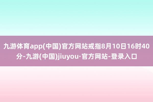 九游体育app(中国)官方网站戒指8月10日16时40分-九游(中国)jiuyou·官方网站-登录入口