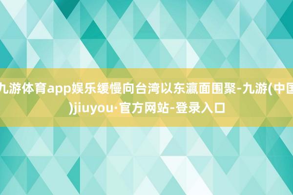 九游体育app娱乐缓慢向台湾以东瀛面围聚-九游(中国)jiuyou·官方网站-登录入口