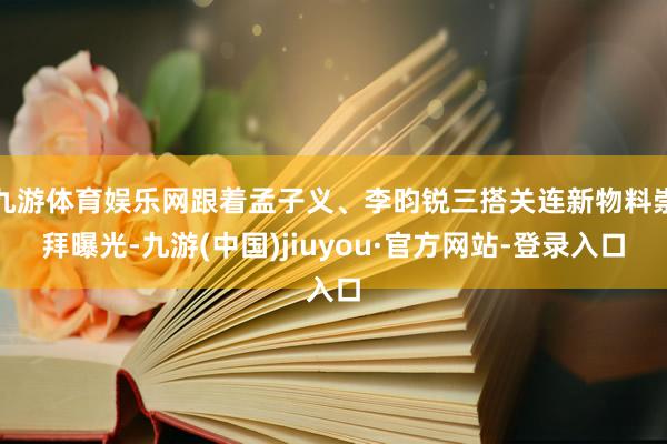 九游体育娱乐网跟着孟子义、李昀锐三搭关连新物料崇拜曝光-九游(中国)jiuyou·官方网站-登录入口