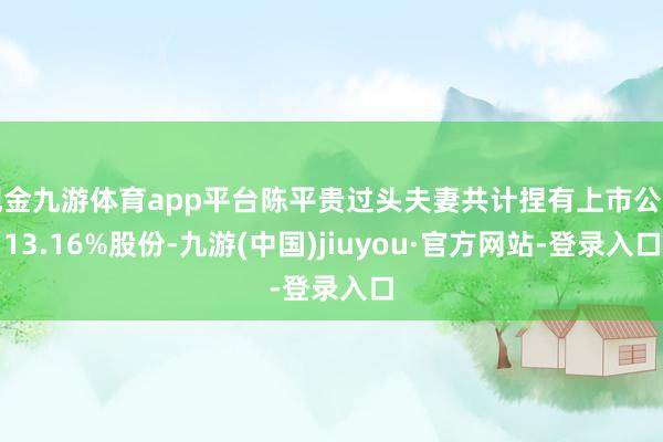 现金九游体育app平台陈平贵过头夫妻共计捏有上市公司13.16%股份-九游(中国)jiuyou·官方网站-登录入口