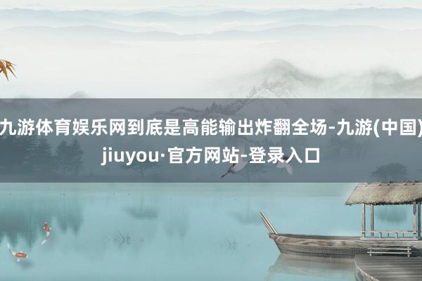 九游体育娱乐网到底是高能输出炸翻全场-九游(中国)jiuyou·官方网站-登录入口
