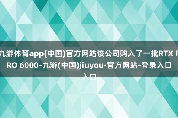 九游体育app(中国)官方网站该公司购入了一批RTX PRO 6000-九游(中国)jiuyou·官方网站-登录入口