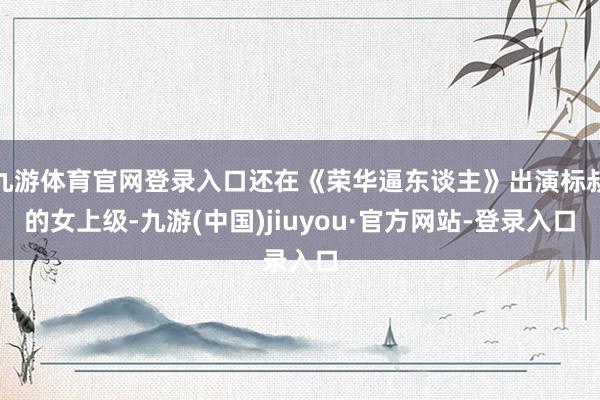 九游体育官网登录入口还在《荣华逼东谈主》出演标叔的女上级-九游(中国)jiuyou·官方网站-登录入口
