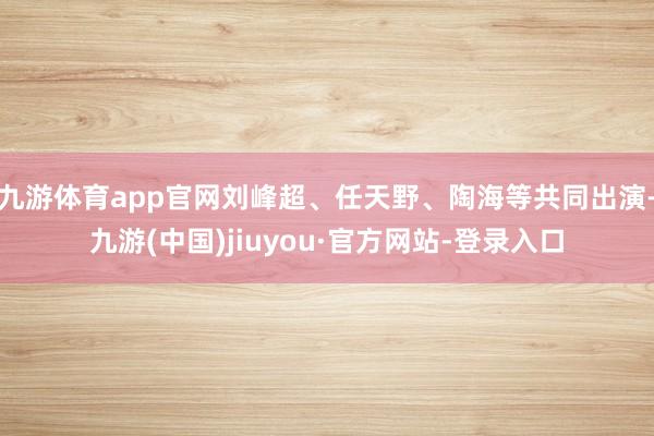 九游体育app官网刘峰超、任天野、陶海等共同出演-九游(中国)jiuyou·官方网站-登录入口