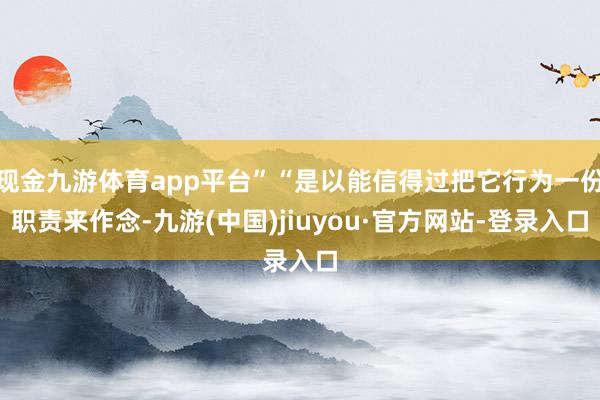 现金九游体育app平台”“是以能信得过把它行为一份职责来作念-九游(中国)jiuyou·官方网站-登录入口