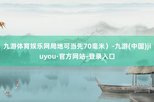 九游体育娱乐网局地可当先70毫米）-九游(中国)jiuyou·官方网站-登录入口