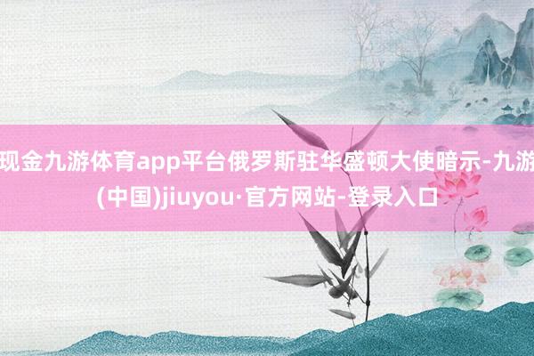 现金九游体育app平台俄罗斯驻华盛顿大使暗示-九游(中国)jiuyou·官方网站-登录入口