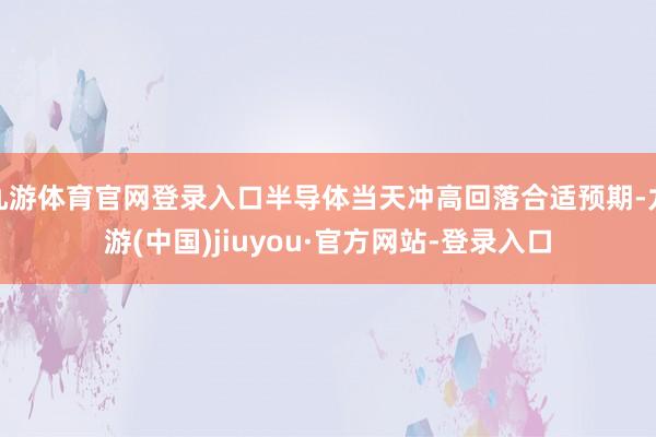九游体育官网登录入口半导体当天冲高回落合适预期-九游(中国)jiuyou·官方网站-登录入口