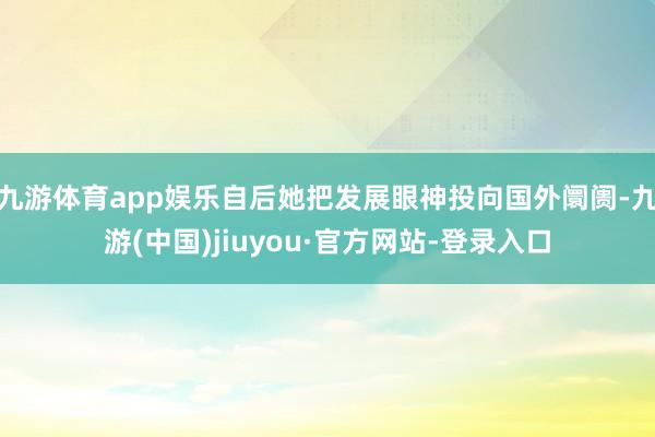 九游体育app娱乐自后她把发展眼神投向国外阛阓-九游(中国)jiuyou·官方网站-登录入口