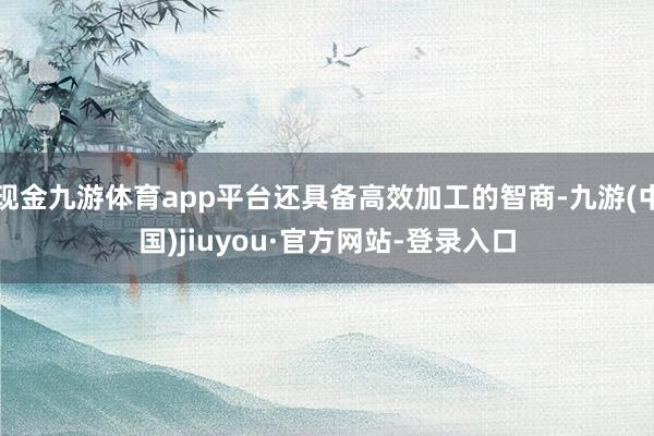 现金九游体育app平台还具备高效加工的智商-九游(中国)jiuyou·官方网站-登录入口