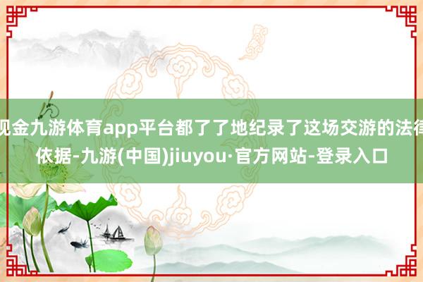 现金九游体育app平台都了了地纪录了这场交游的法律依据-九游(中国)jiuyou·官方网站-登录入口