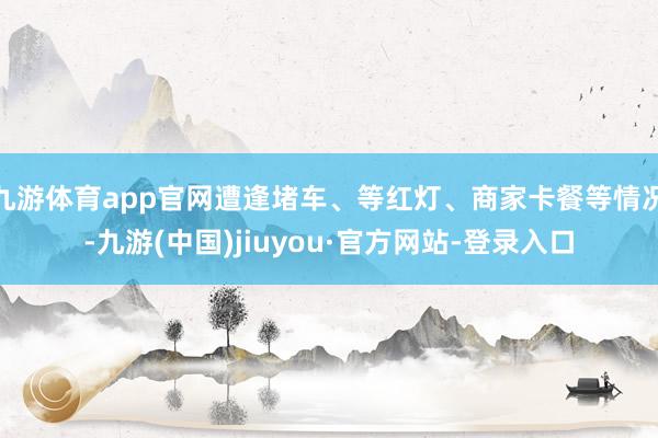 九游体育app官网遭逢堵车、等红灯、商家卡餐等情况-九游(中国)jiuyou·官方网站-登录入口