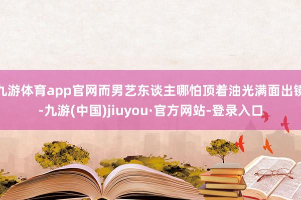 九游体育app官网而男艺东谈主哪怕顶着油光满面出镜-九游(中国)jiuyou·官方网站-登录入口