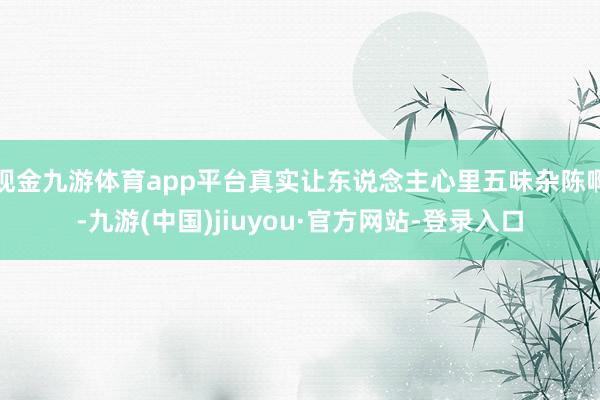现金九游体育app平台真实让东说念主心里五味杂陈啊-九游(中国)jiuyou·官方网站-登录入口