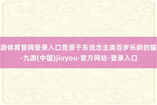 九游体育官网登录入口荒谬于东说念主类百岁乐龄的猫咪-九游(中国)jiuyou·官方网站-登录入口