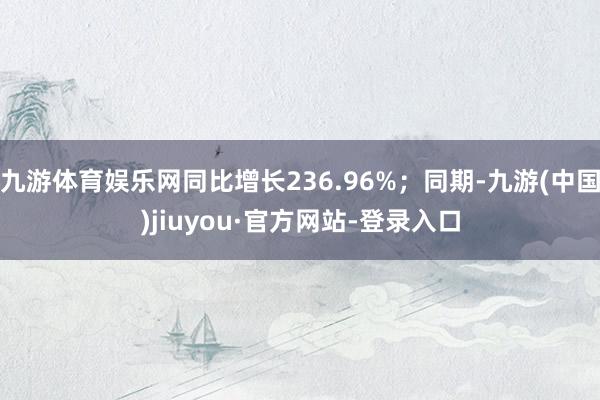 九游体育娱乐网同比增长236.96%；同期-九游(中国)jiuyou·官方网站-登录入口