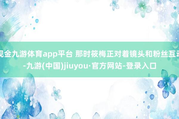 现金九游体育app平台 那时筱梅正对着镜头和粉丝互动-九游(中国)jiuyou·官方网站-登录入口
