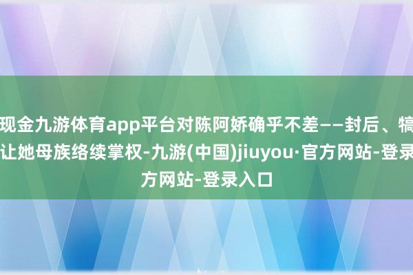 现金九游体育app平台对陈阿娇确乎不差——封后、犒赏、让她母族络续掌权-九游(中国)jiuyou·官方网站-登录入口