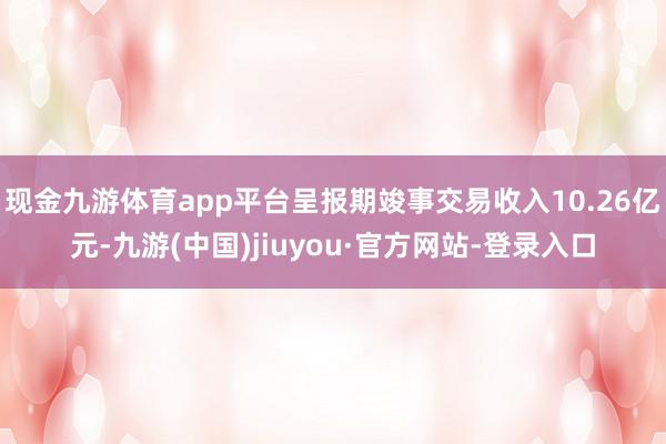 现金九游体育app平台呈报期竣事交易收入10.26亿元-九游(中国)jiuyou·官方网站-登录入口