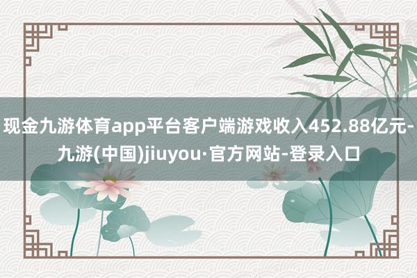 现金九游体育app平台客户端游戏收入452.88亿元-九游(中国)jiuyou·官方网站-登录入口