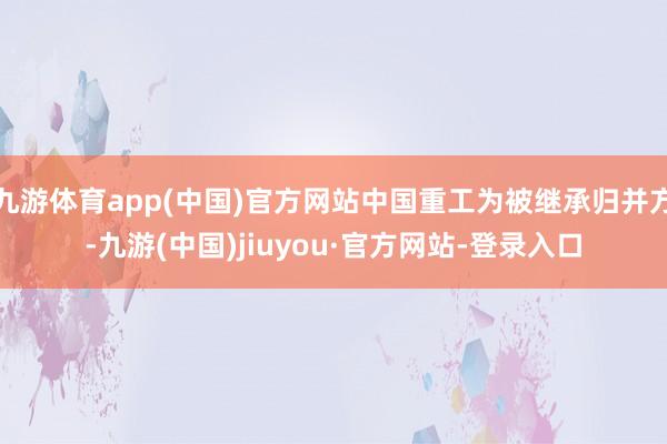 九游体育app(中国)官方网站中国重工为被继承归并方-九游(中国)jiuyou·官方网站-登录入口