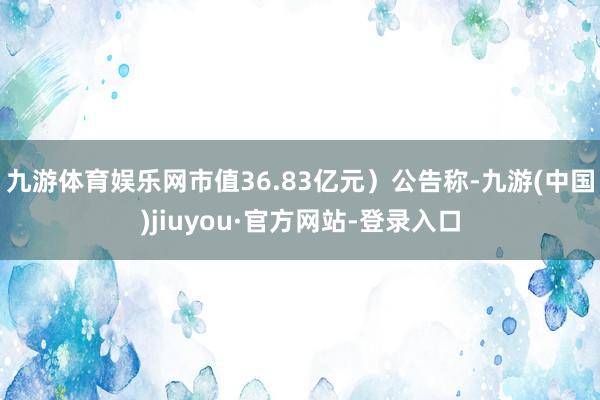 九游体育娱乐网市值36.83亿元)公告称-九游(中国)jiuyou·官方网站-登录入口