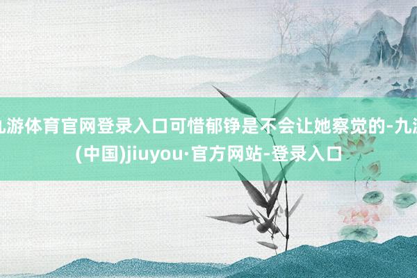 九游体育官网登录入口可惜郁铮是不会让她察觉的-九游(中国)jiuyou·官方网站-登录入口