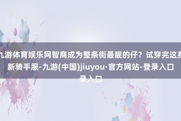 九游体育娱乐网智商成为整条街最靓的仔？试穿完这身新骑手服-九游(中国)jiuyou·官方网站-登录入口
