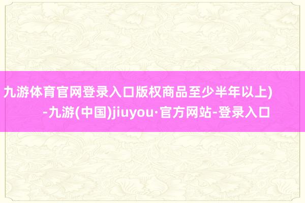 九游体育官网登录入口版权商品至少半年以上) -九游(中国)jiuyou·官方网站-登录入口