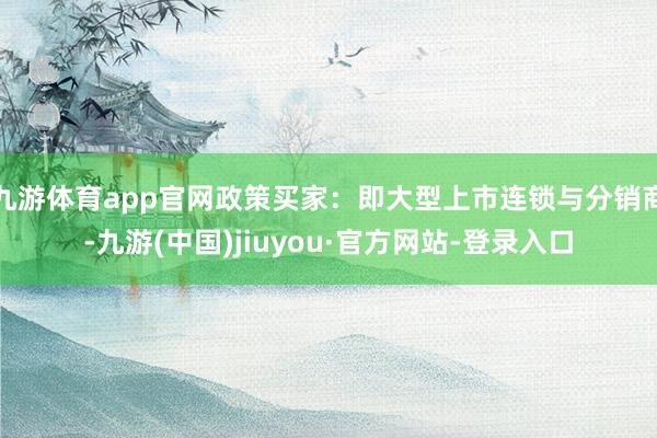 九游体育app官网政策买家：即大型上市连锁与分销商-九游(中国)jiuyou·官方网站-登录入口