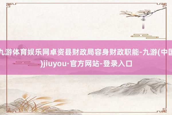 九游体育娱乐网卓资县财政局容身财政职能-九游(中国)jiuyou·官方网站-登录入口