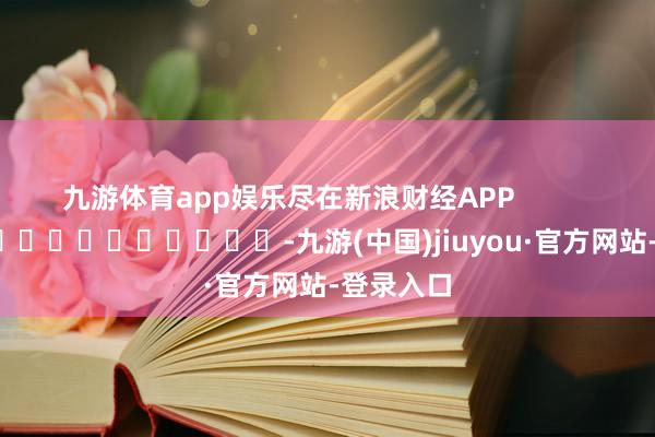 九游体育app娱乐尽在新浪财经APP            													-九游(中国)jiuyou·官方网站-登录入口