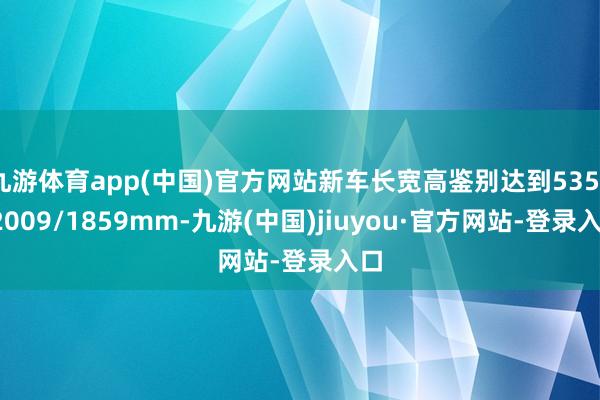 九游体育app(中国)官方网站新车长宽高鉴别达到5359/2009/1859mm-九游(中国)jiuyou·官方网站-登录入口