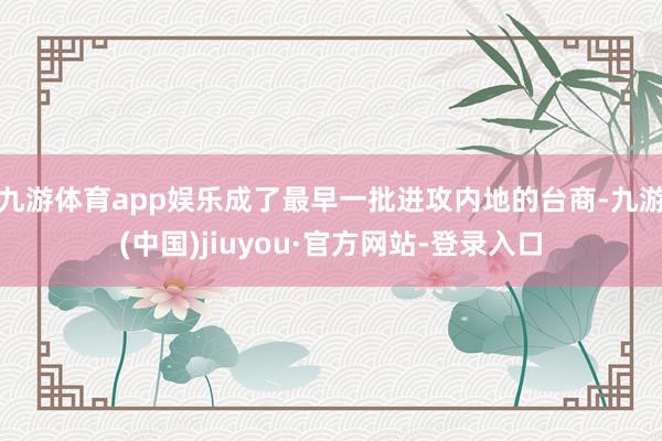 九游体育app娱乐成了最早一批进攻内地的台商-九游(中国)jiuyou·官方网站-登录入口