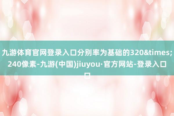 九游体育官网登录入口分别率为基础的320&times;240像素-九游(中国)jiuyou·官方网站-登录入口