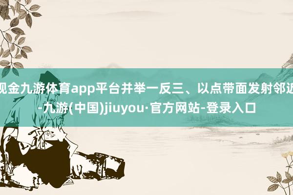现金九游体育app平台并举一反三、以点带面发射邻近-九游(中国)jiuyou·官方网站-登录入口