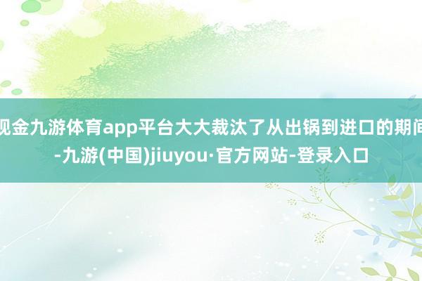 现金九游体育app平台大大裁汰了从出锅到进口的期间-九游(中国)jiuyou·官方网站-登录入口