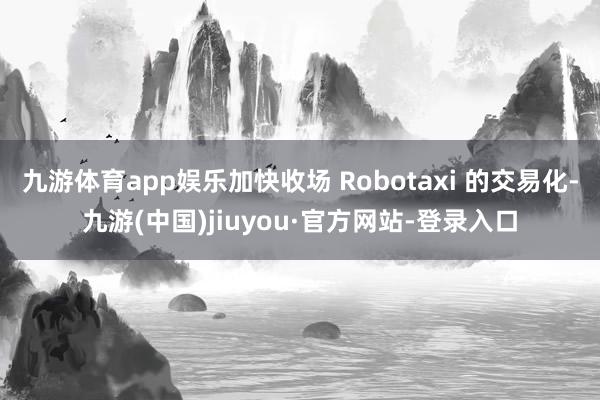 九游体育app娱乐加快收场 Robotaxi 的交易化-九游(中国)jiuyou·官方网站-登录入口