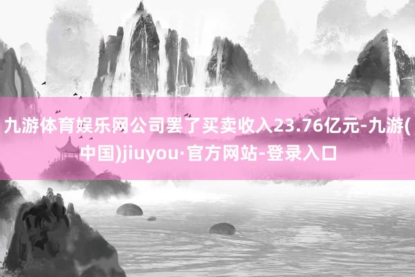 九游体育娱乐网公司罢了买卖收入23.76亿元-九游(中国)jiuyou·官方网站-登录入口