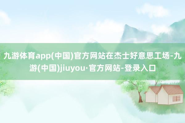 九游体育app(中国)官方网站　　在杰士好意思工场-九游(中国)jiuyou·官方网站-登录入口