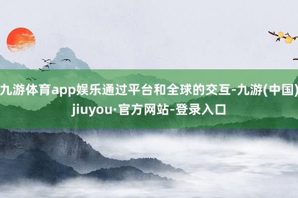 九游体育app娱乐通过平台和全球的交互-九游(中国)jiuyou·官方网站-登录入口