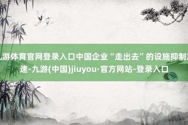 九游体育官网登录入口中国企业“走出去”的设施抑制加速-九游(中国)jiuyou·官方网站-登录入口