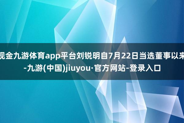 现金九游体育app平台刘锐明自7月22日当选董事以来-九游(中国)jiuyou·官方网站-登录入口