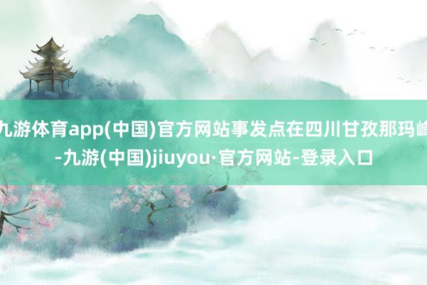九游体育app(中国)官方网站事发点在四川甘孜那玛峰-九游(中国)jiuyou·官方网站-登录入口