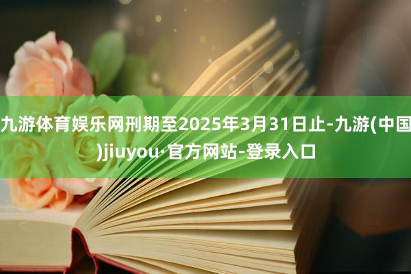 九游体育娱乐网刑期至2025年3月31日止-九游(中国)jiuyou·官方网站-登录入口